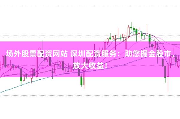 场外股票配资网站 深圳配资服务：助您掘金股市，放大收益！