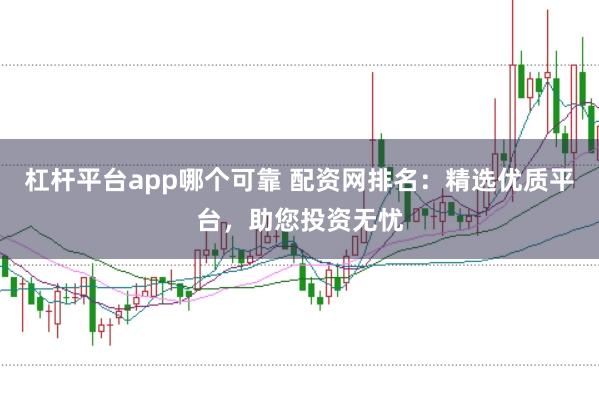 杠杆平台app哪个可靠 配资网排名：精选优质平台，助您投资无忧