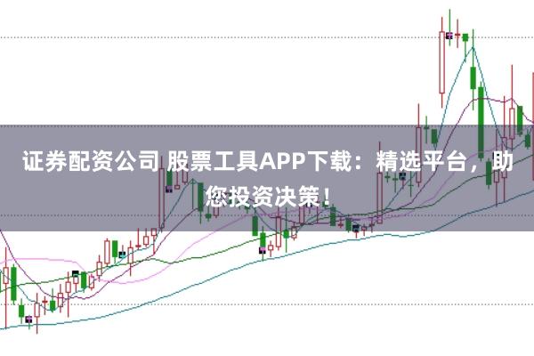 证券配资公司 股票工具APP下载：精选平台，助您投资决策！