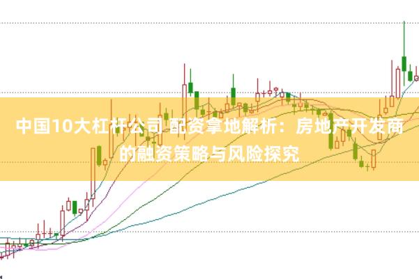 中国10大杠杆公司 配资拿地解析:房地产开发商的融资策略与风险探究