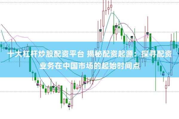 十大杠杆炒股配资平台 揭秘配资起源：探寻配资业务在中国市场的起始时间点