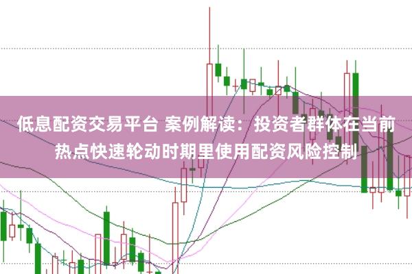 低息配资交易平台 案例解读:投资者群体在当前热点快速轮动时期里使用配资风险控制