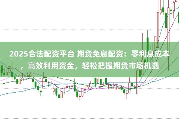 2025合法配资平台 期货免息配资：零利息成本，高效利用资金，轻松把握期货市场机遇