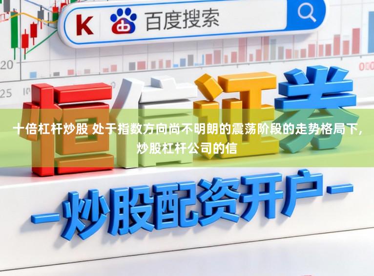 十倍杠杆炒股 处于指数方向尚不明朗的震荡阶段的走势格局下，炒股杠杆公司的信