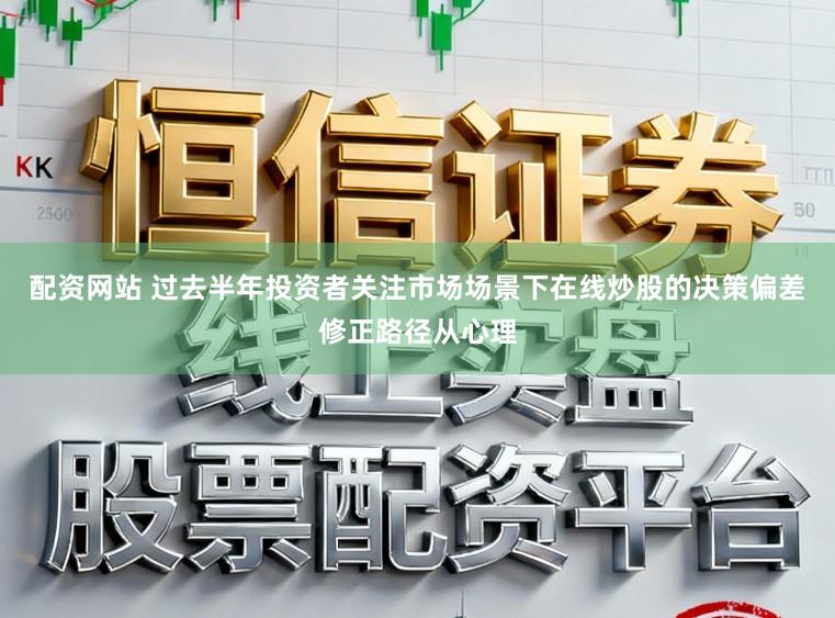 配资网站 过去半年投资者关注市场场景下在线炒股的决策偏差修正路径从心理