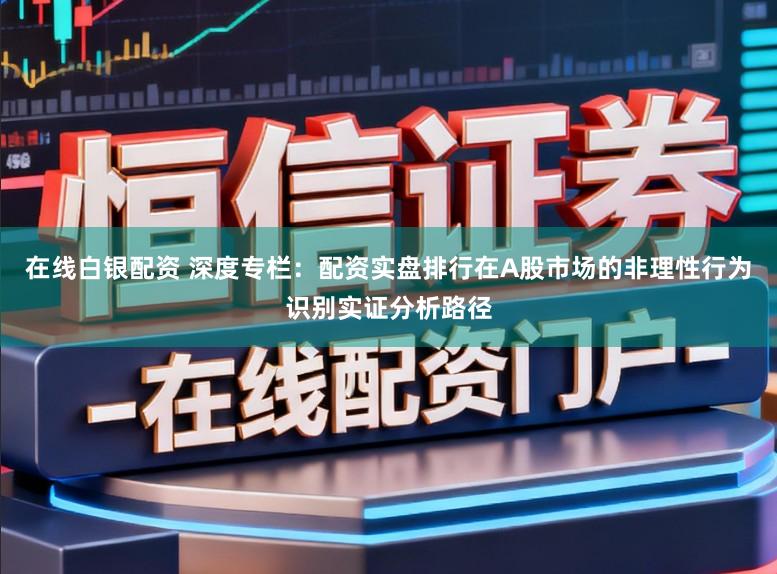 在线白银配资 深度专栏：配资实盘排行在A股市场的非理性行为识别实证分析路径