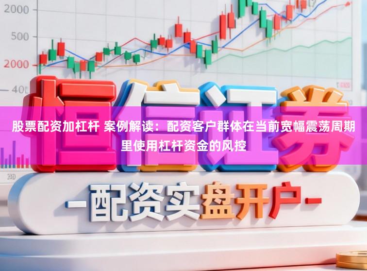 股票配资加杠杆 案例解读：配资客户群体在当前宽幅震荡周期里使用杠杆资金的风控