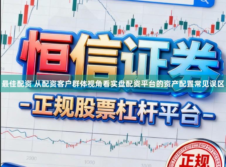 最佳配资 从配资客户群体视角看实盘配资平台的资产配置常见误区